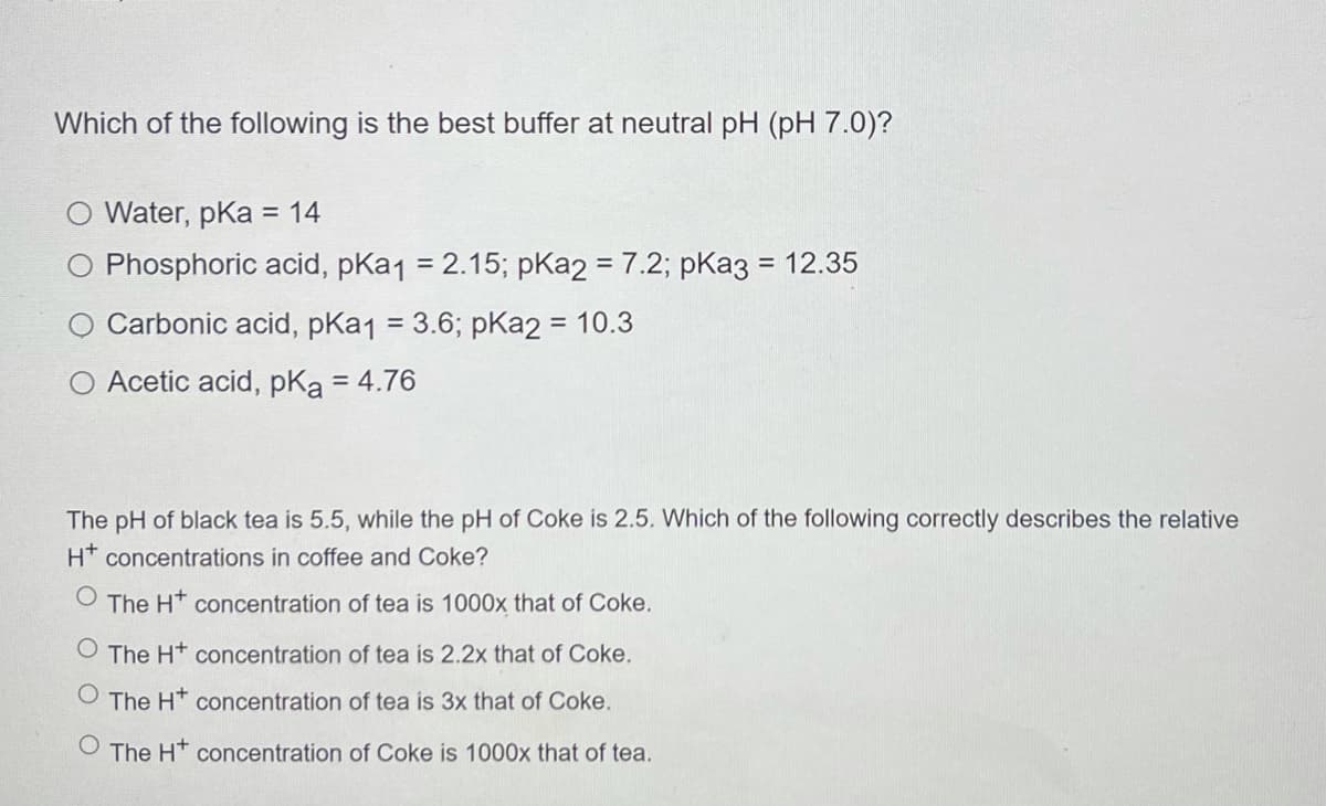 Which of the following is the best buffer at neutral pH (pH 7.0)?
Water, pKa = 14
Phosphoric acid, pKa1 = 2.15; pKa2 = 7.2; pKa3 = 12.35
%3D
Carbonic acid, pKa1 = 3.6; pKa2 = 10.3
%3D
O Acetic acid, pKa = 4.76
The pH of black tea is 5.5, while the pH of Coke is 2.5. Which of the following correctly describes the relative
H* concentrations in coffee and Coke?
The Ht concentration of tea is 1000x that of Coke.
The Ht concentration of tea is 2.2x that of Coke.
The H* concentration of tea is 3x that of Coke.
O The H* concentration of Coke is 1000x that of tea.
