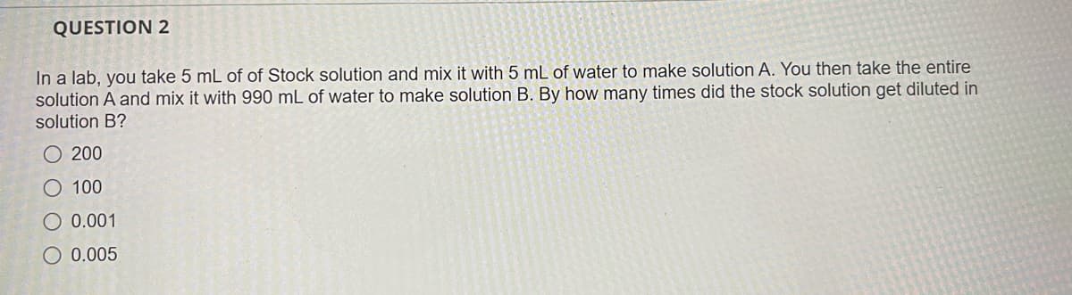 QUESTION 2
In a lab, you take 5 mL of of Stock solution and mix it with 5 mL of water to make solution A. You then take the entire
solution A and mix it with 990 mL of water to make solution B. By how many times did the stock solution get diluted in
solution B?
O 200
100
O 0.001
O 0.005
