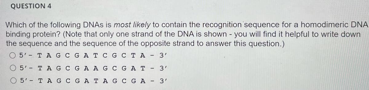 QUESTION 4
Which of the following DNAS is most likely to contain the recognition sequence for a homodimeric DNA
binding protein? (Note that only one strand of the DNA is shown - you will find it helpful to write down
the sequence and the sequence of the opposite strand to answer this question.)
O 5'- T A G C GA T CGC T A - 3'
O 5' - T A G C GA AG CG AT - 3'
O 5'- T AG C GA TAG CG A - 3'
