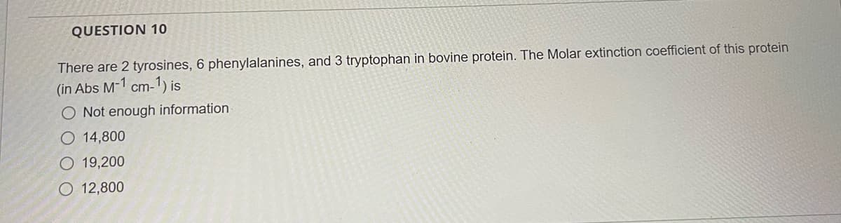 QUESTION 10
There are 2 tyrosines, 6 phenylalanines, and 3 tryptophan in bovine protein. The Molar extinction coefficient of this protein
(in Abs M-1 cm-1) is
O Not enough information
O 14,800
O 19,200
O 12,800
