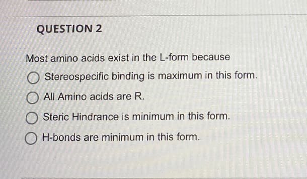 QUESTION 2
Most amino acids exist in the L-form because
O Stereospecific binding is maximum in this form.
All Amino acids are R.
Steric Hindrance is minimum in this form.
H-bonds are minimum in this form.
