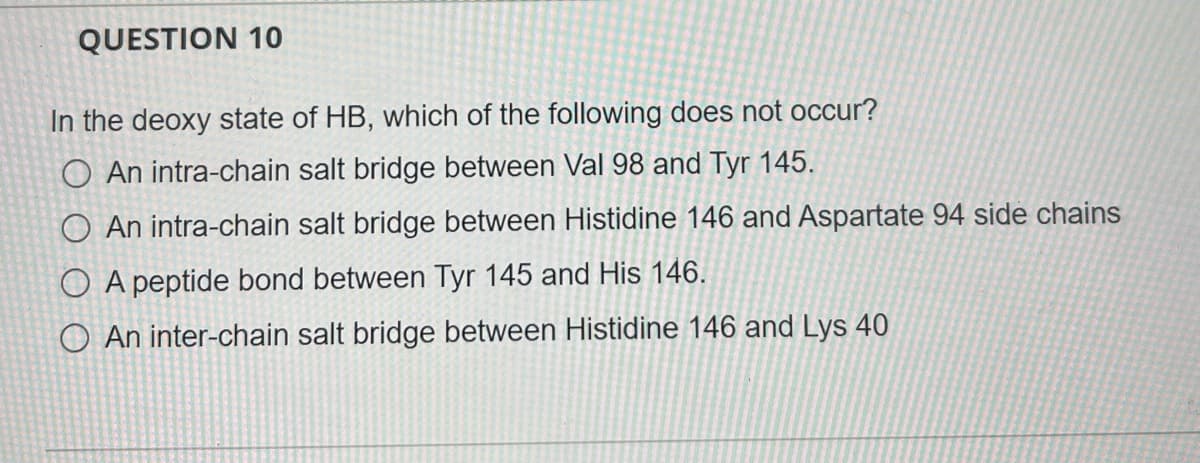 QUESTION 10
In the deoxy state of HB, which of the following does not occur?
O An intra-chain salt bridge between Val 98 and Tyr 145.
O An intra-chain salt bridge between Histidine 146 and Aspartate 94 side chains
O A peptide bond between Tyr 145 and His 146.
O An inter-chain salt bridge between Histidine 146 and Lys 40
