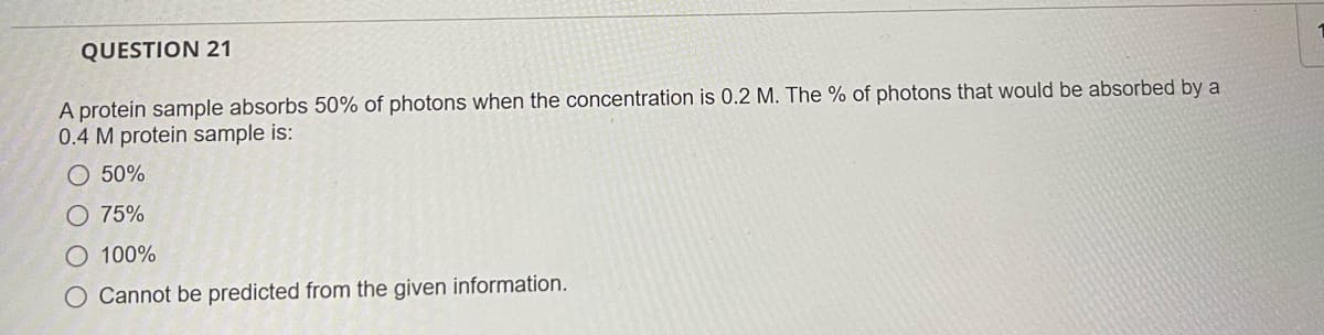 QUESTION 21
A protein sample absorbs 50% of photons when the concentration is 0.2 M. The % of photons that would be absorbed by a
0.4 M protein sample is:
O 50%
75%
O 100%
O Cannot be predicted from the given information.
