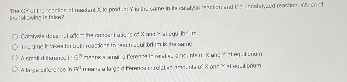 The G° of the reaction of reactant X to product Y is the same in its catalytic reaction and the uncatalyzed reaction. Which of
the following is false?
Catalysts does not affect the concentrations of X and Y at equilibrium.
O The time it takes for both reactions to reach equilibrium is the same
A small difference in GO means a small difference in relative amounts of X and Y at equilibrium.
A large difference in G° means a large difference in relative amounts of X and Y at equilibrium.
