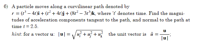 6) A particle moves along a curvilinear path denoted by
r = (t³ − 4t)i + (t² + 4t)j + (8t² − 3t³)k, where 'f' denotes time. Find the magni-
tudes of acceleration components tangent to the path, and normal to the path at
time t = 2.5.
hint: for a vector u: |u| = √√u²+u²+u² the unit vector is û
|u|
