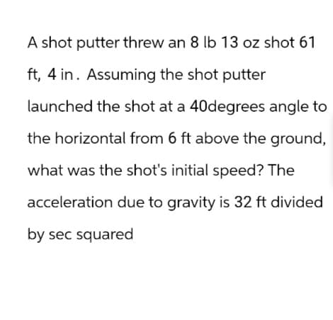 A shot putter threw an 8 lb 13 oz shot 61
ft, 4 in. Assuming the shot putter
launched the shot at a 40degrees angle to
the horizontal from 6 ft above the ground,
what was the shot's initial speed? The
acceleration due to gravity is 32 ft divided
by sec squared