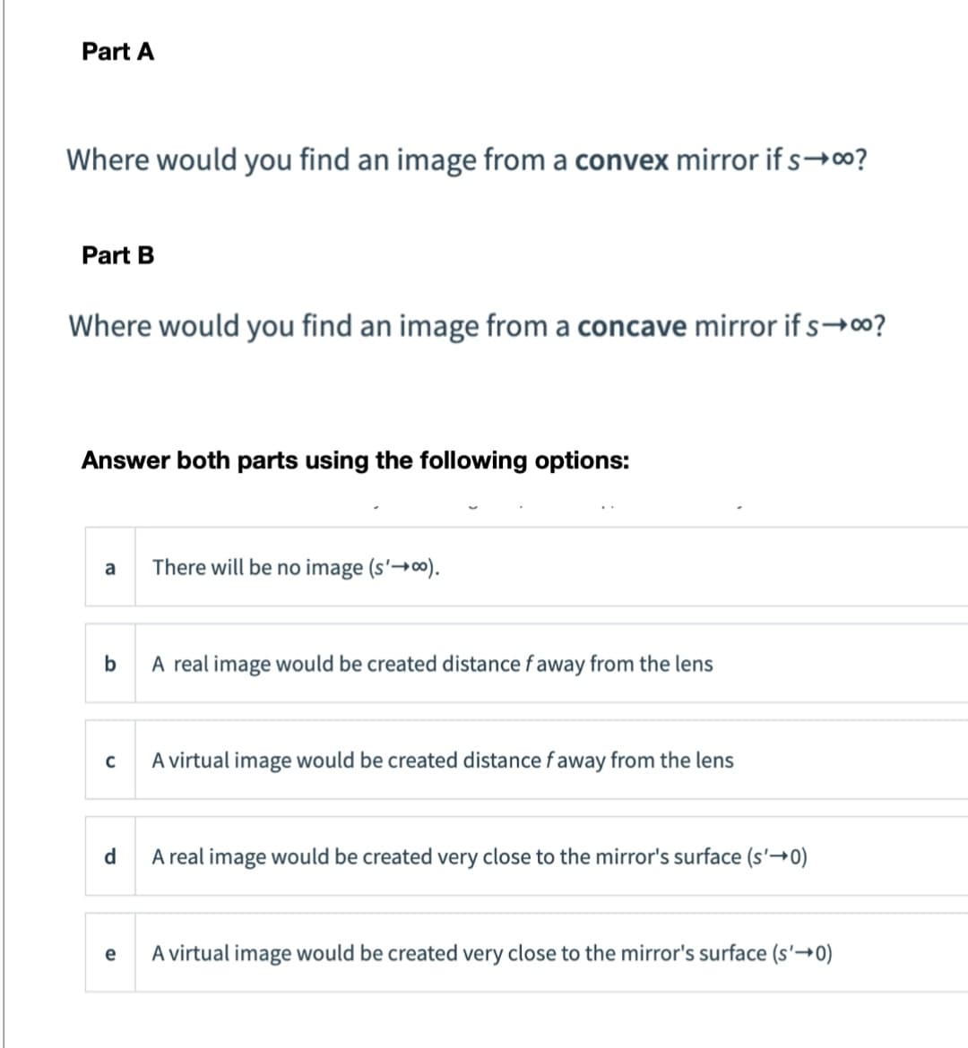 Part A
Where would you find an image from a convex mirror if s→00?
Part B
Where would you find an image from a concave mirror if s→00?
Answer both parts using the following options:
a There will be no image (s'→∞).
b
A real image would be created distance f away from the lens
C
d
e
A virtual image would be created distance faway from the lens
A real image would be created very close to the mirror's surface (s'→0)
A virtual image would be created very close to the mirror's surface (s'→0)