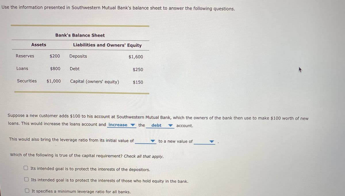 Use the information presented in Southwestern Mutual Bank's balance sheet to answer the following questions.
Bank's Balance Sheet
Assets
Liabilities and Owners' Equity
Reserves
$200
Deposits
$1,600
Loans
$800
Debt
$250
Securities
$1,000
Capital (owners' equity)
$150
Suppose a new customer adds $100 to his account at Southwestern Mutual Bank, which the owners of the bank then use to make $100 worth of new
loans. This would increase the loans account and increase
the
debt
account.
This would also bring the leverage ratio from its initial value of
to a new value of
Which of the following is true of the capital requirement? Check all that apply.
Its intended goal is to protect the interests of the depositors.
Its intended goal is to protect the interests of those who hold equity in the bank.
It specifies a minimum leverage ratio for all banks.
