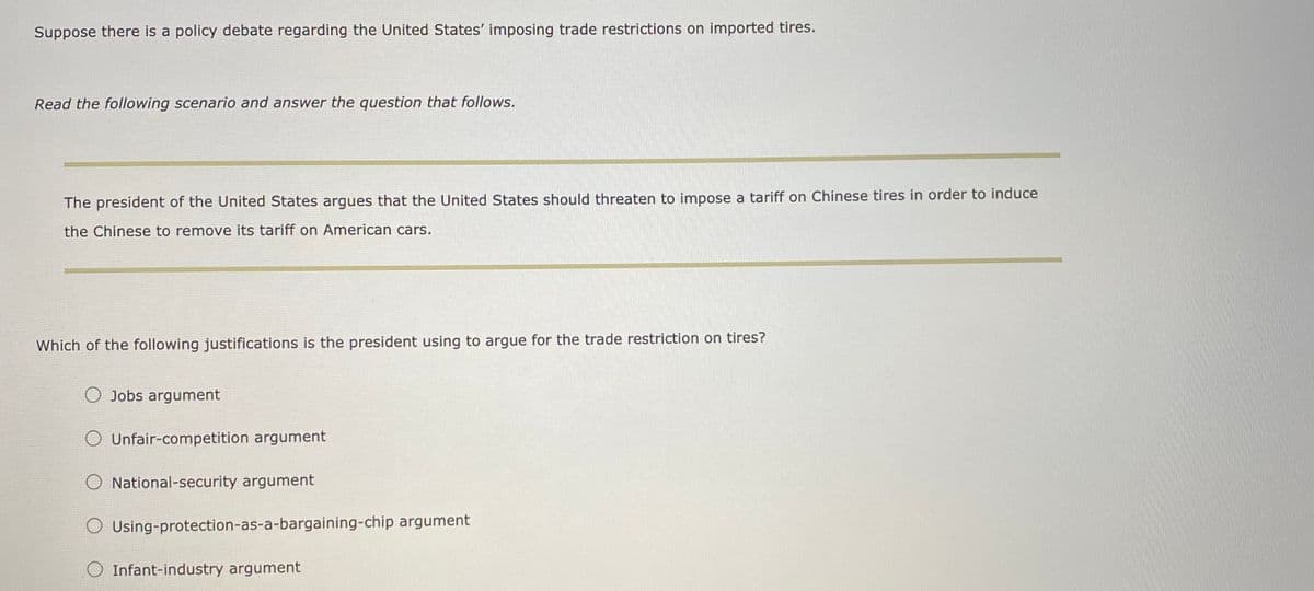 Suppose there is a policy debate regarding the United States' imposing trade restrictions on imported tires.
Read the following scenario and answer the question that follows.
The president of the United States argues that the United States should threaten to impose a tariff on Chinese tires in order to induce
the Chinese to remove its tariff on American cars.
Which of the following justifications is the president using to argue for the trade restriction on tires?
O Jobs argument
O Unfair-competition argument
O National-security argument
O Using-protection-as-a-bargaining-chip argument
O Infant-industry argument
