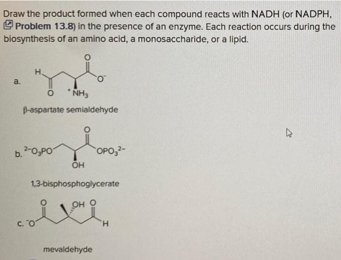 Draw the product formed when each compound reacts with NADH (or NADPH,
L Problem 13.8) in the presence of an enzyme. Each reaction occurs during the
biosynthesis of an amino acid, a monosaccharide, or a lipid.
do
H.
a.
NH3
B-aspartate semialdehyde
b.O,PO
OPO,2-
OH
1,3-bisphosphoglycerate
о но
C. O
H.
mevaldehyde
