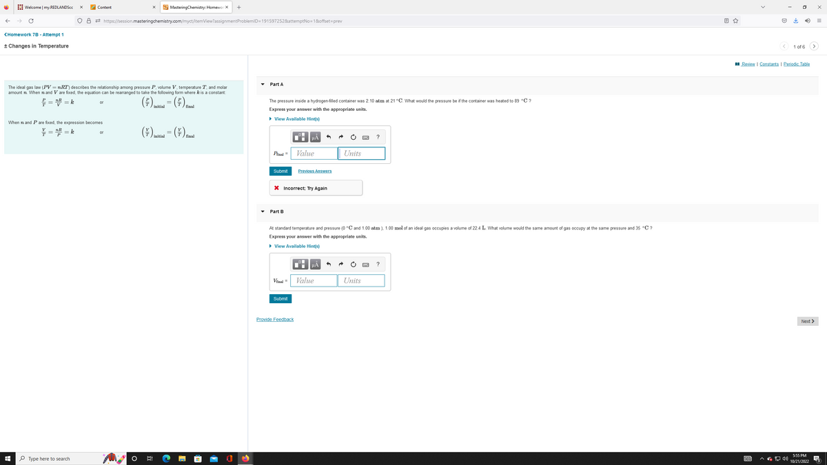 Welcome | my.REDLANDScc
<Homework 7B - Attempt 1
+ Changes in Temperature
I
X
T
08
Type here to search
Content
The ideal gas law (PV = nRT) describes the relationship among pressure P, volume V, temperature T, and molar
amount n. When n and V are fixed, the equation can be rearranged to take the following form where k is a constant:
f = ¹/R = k
(²)
(€) = (€)
V
initial
When n and P are fixed, the expression becomes
nR
= k
P
https://session.mastering chemistry.com/myct/itemView?assignment ProblemID=191597252&attemptNo=1&offset=prev
or
or
(\),
MasteringChemistry: HomeworlX +
6:
20
initial
=
final
(7) final
Part A
The pressure inside a hydrogen-filled container was 2.10 atm at 21 °C. What would the pressure be if the container was heated to 89 °C ?
Express your answer with the appropriate units.
► View Available Hint(s)
Pfinal =
Submit
Part B
X Incorrect; Try Again
Vfinal =
μA
Submit
Value
Provide Feedback
Previous Answers
At standard temperature and pressure (0 °C and 1.00 atm ), 1.00 mol of an ideal gas occupies a volume of 22.4 L. What volume would the same amount of gas occupy at the same pressure and 35 °C ?
Express your answer with the appropriate units.
► View Available Hint(s)
μᾶ
Units
Value
?
Units
?
<
63
↓
0
1 of 6
Review | Constants | Periodic Table
>
Next >
5:55 PM
10/21/2022
x
=