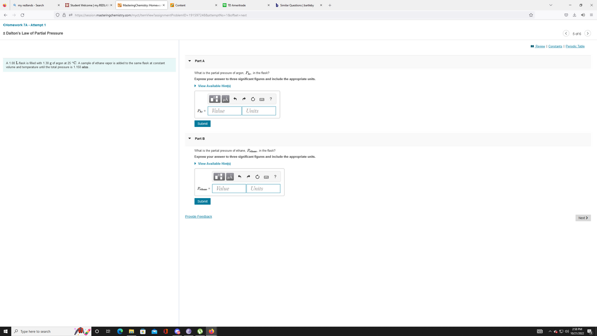 Qmy redlands - Search
<Homework 7A - Attempt 1
+ Dalton's Law of Partial Pressure
I
X Student Welcome | my.REDLAN X MasteringChemistry: Homewor X
O8 https://session.masteringchemistry.com/myct/itemView?assignment ProblemID=191597248&attemptNo=1&offset=next
A 1.00 L flask is filled with 1.30 g of argon at 25 °C. A sample of ethane vapor is added to the same flask at constant
volume and temperature until the total pressure is 1.150 atm
Type here to search
6:
El
Content
Part A
PAr =
Submit
What is the partial pressure of argon, Par, in the flask?
Express your answer to three significant figures and include the appropriate units.
► View Available Hint(s)
Part B
|
Pethane =
Submit
X
TD TD Ameritrade
Provide Feedback
μÀ
Value
What is the partial pressure of ethane, Pethane, in the flask?
Express your answer to three significant figures and include the appropriate units.
► View Available Hint(s)
Di
μA
Units
Value
X b Similar Questions | bartleby
Units
?
?
X
+
<
63
↓
0
5 of 6
Review | Constants | Periodic Table
Next >
2:58 PM
10/21/2022
x
=