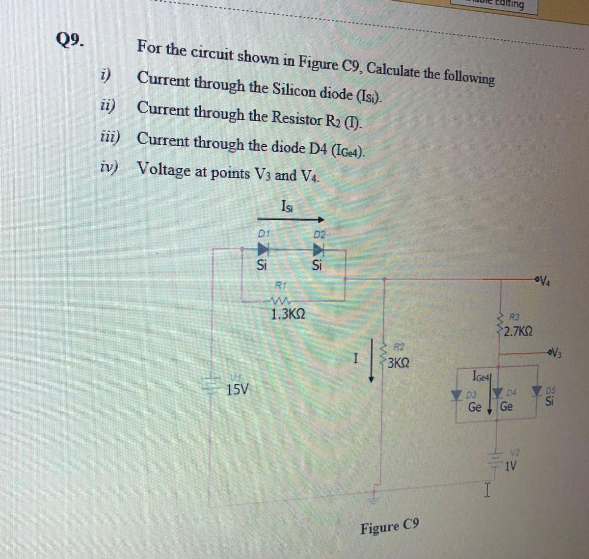 liting
Q9.
For the circuit shown in Figure C9, Calculate the following
i)
Current through the Silicon diode (Isi).
ii)
Current through the Resistor R2 (1).
iii) Current through the diode D4 (IGe4).
iv) Voltage at points V3 and V4.
Is
D1.
D2
Si
Si
oV4
RI
1.3K2
R3
2.7K
R2
3K2
IGe4|
15V
D5
Si
03
D4
Ge
Ge
V2
1V
Figure C9
