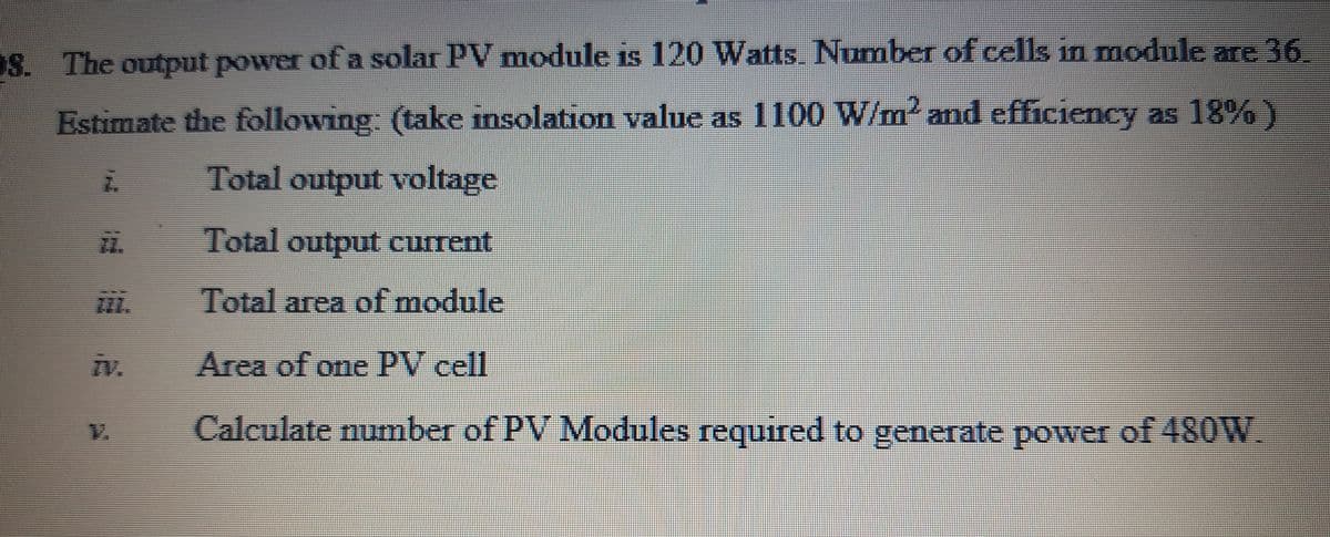 OS. The output power of a solar PV module is 120 Watts. Number of cells in module are 36
Estimate the following: (take insolation value as 1100 W/m' and efficiency as 18% )
Total output voltage
Total output current
Total area of module
iv.
Area of one PV cell
Calculate number of PV Modules required to generate power of 48OW.
V.
益
