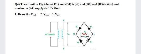 Q4) The circuit in Fig.4 have( D1) and (D4) is (Si) and (D2) and (D3) is (Ge) and
maximum (AC supply) is 10V find:
1. Draw the Vout. 2. Vrms 3. Vav.
D.
AC Supply
M

