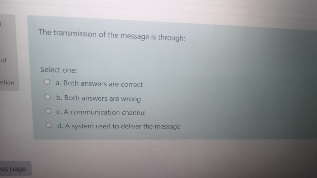 The transmission of the message is through:
of
Select one:
estion
a. Both answers are correct
O b. Both answers are wrong
O C. A communication channel
O d. A system used to deliver the message
us page
