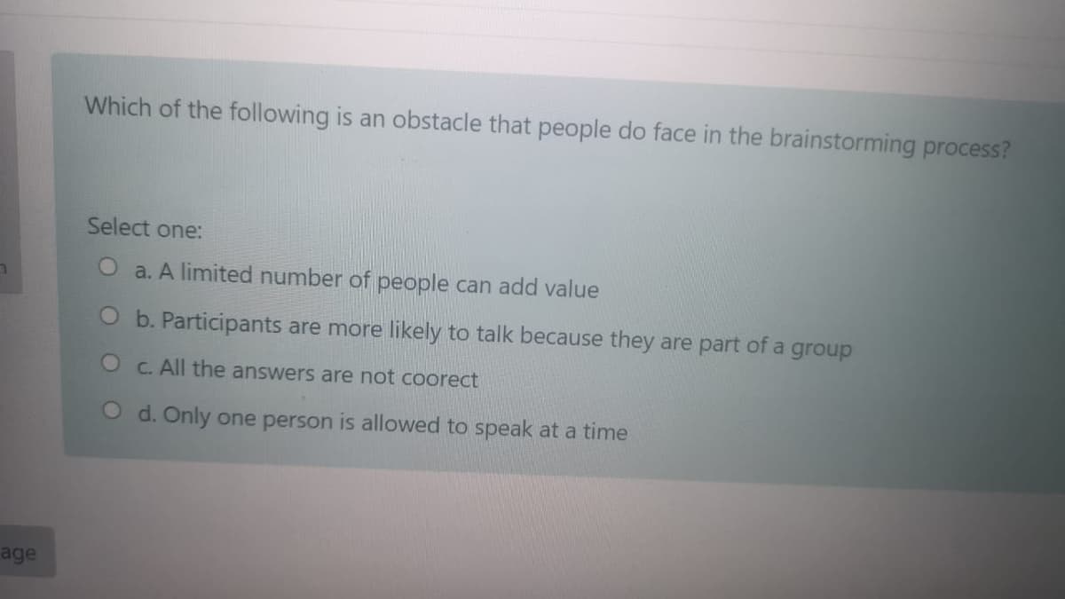 Which of the following is an obstacle that people do face in the brainstorming process?
Select one:
O a. A limited number of people can add value
O b. Participants are more likely to talk because they are part of a group
C. All the answers are not coorect
d. Only one person is allowed to speak at a time
age

