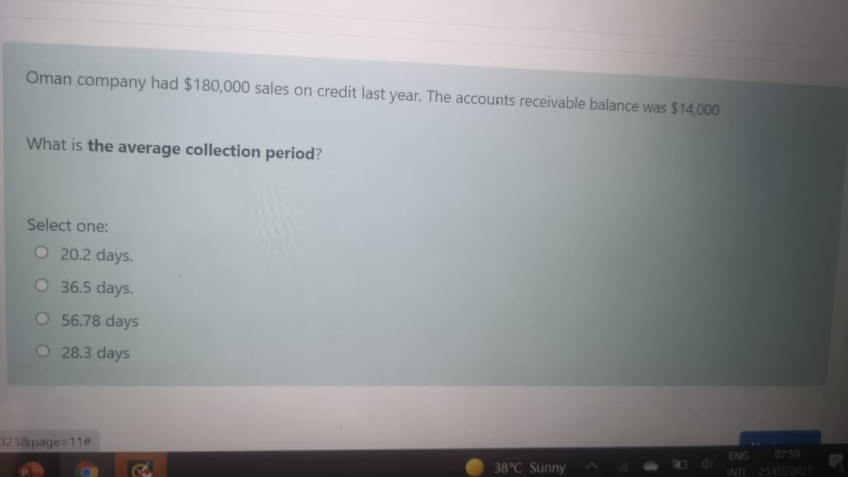 Oman company had $180,000 sales on credit last year. The accounts receivable balance was $14,000
What is the average collection period?
Select one:
O 20.2 days.
O 36.5 days.
O 56.78 days
O 28.3 days
ENG
07:59
3238page=11#
38°C Sunny
INTL 25/07/2021
