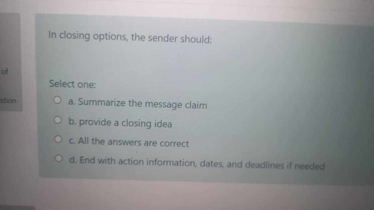 In closing options, the sender should:
of
Select one:
stion
O a. Summarize the message claim
O b. provide a closing idea
O C. All the answers are correct
O d. End with action information, dates, and deadlines if needed
