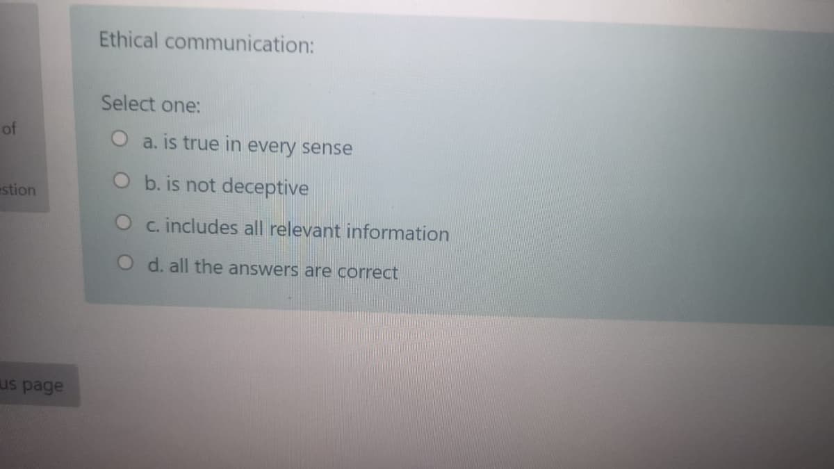 Ethical communication:
Select one:
of
O a. is true in every sense
O b. is not deceptive
stion
O c. includes all relevant information
O d. all the answers are correct
us page
