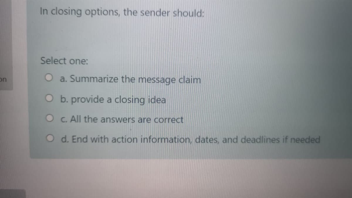 In closing options, the sender should:
Select one:
on
O a. Summarize the message claim
O b. provide a closing idea
O C. All the answers are correct
O d. End with action information, dates, and deadlines if needed
