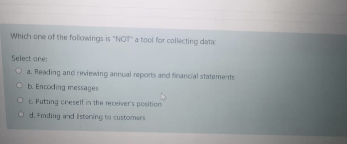 Which one of the followings is "NOT" a tool for collecting data:
Select one:
O a. Reading and reviewing annual reports and financial statements
O b. Encoding messages
O c. Putting oneself in the receiver's position
O d. Finding and listening to customers
