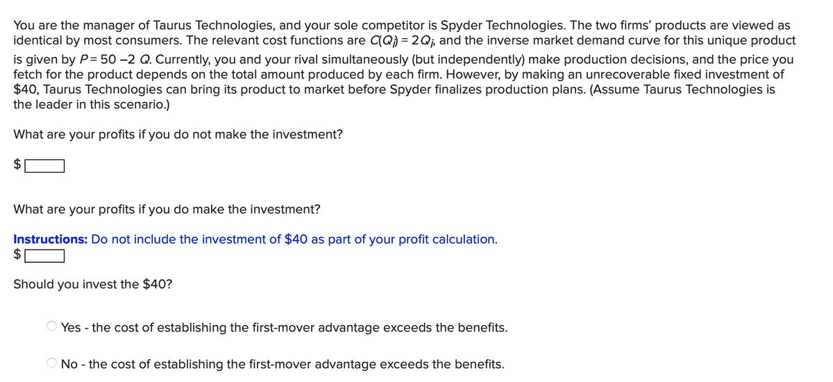 You are the manager of Taurus Technologies, and your sole competitor is Spyder Technologies. The two firms' products are viewed as
identical by most consumers. The relevant cost functions are C(Q) = 2Qj, and the inverse market demand curve for this unique product
is given by P= 50 –2 Q. Currently, you and your rival simultaneously (but independently) make production decisions, and the price you
fetch for the product depends on the total amount produced by each firm. However, by making an unrecoverable fixed investment of
$40, Taurus Technologies can bring its product to market before Spyder finalizes production plans. (Assume Taurus Technologies is
the leader in this scenario.)
What are your profits if you do not make the investment?
What are your profits if you do make the investment?
Instructions: Do not include the investment of $40 as part of your profit calculation.
Should you invest the $40?
Yes - the cost of establishing the first-mover advantage exceeds the benefits.
O No - the cost of establishing the first-mover advantage exceeds the benefits.
