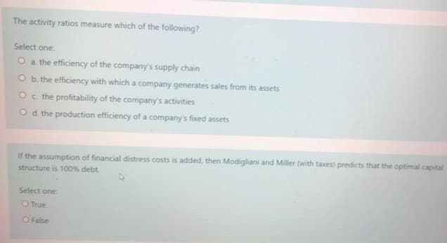 The activity ratios measure which of the following?
Select one:
O a the efficiency of the company's supply chain
O b. the efficiency with which a company generates sales from its assets
Oc the profitability of the company's activities
Od the production efficiency of a company's fixed assets
If the assumption of financial distress costs is added, then Modigliani and Miller (with taxes) predicts that the optimal capital
structure is 100% debt
Select one:
O True
O False
