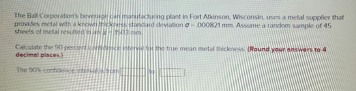 The Ball Corporation's beverage can manufacturing plant in Fort Atkinson, Wisconsin, uses a metal supplier that
provides metal with a known thickness standard deviation o =.000821 mm. Assume a random sample of 45
sheets of metal resulted in an 1503 mm.
Calculate the 90 percent confidence interval for the true mean metal thickness. (Round your answers to 4
decimal places.)
The 90% confidence interval is from
to
