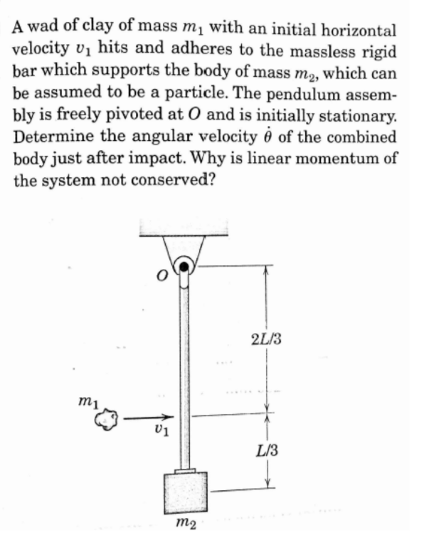 A wad of clay of mass m₁ with an initial horizontal
velocity v₁ hits and adheres to the massless rigid
bar which supports the body of mass m₂, which can
be assumed to be a particle. The pendulum assem-
bly is freely pivoted at O and is initially stationary.
Determine the angular velocity of the combined
body just after impact. Why is linear momentum of
the system not conserved?
m1
O
V1
m2
2L/3
L/3