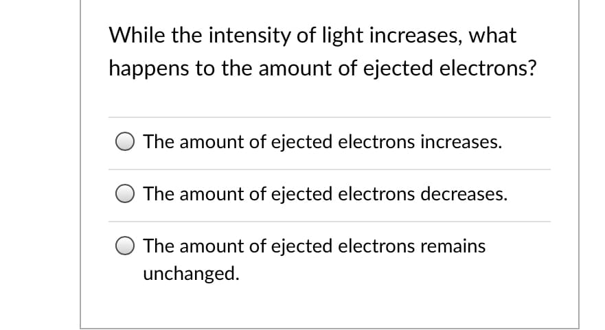 While the intensity of light increases, what
happens to the amount of ejected electrons?
The amount of ejected electrons increases.
The amount of ejected electrons decreases.
The amount of ejected electrons remains
unchanged.
