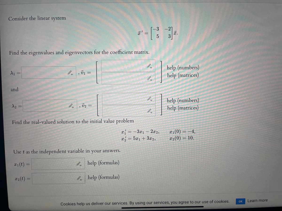 Consider the linear system
3
*' =
27
a.
Find the eigenvalues and eigenvectors for the coefficient matrix.
help (numbers)
help (matrices)
A1 =
, 01 =
and
help (numbers)
help (matrices)
12 =
, v2 =
Find the real-valued solution to the initial value problem
x = -3x1 – 2x2,
x = 5x1+3x2,
x1(0) = -4,
x2(0) = 10.
Use t as the independent variable in your answers.
help (formulas)
T2(t)
help (formulas)
OK
Learn more
Cookies help us deliver our services. By using our services, you agree to our use of cookies.
