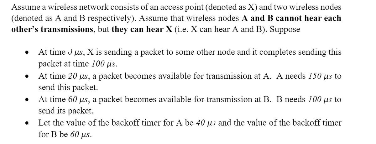 Assume a wireless network consists of an access point (denoted as X) and two wireless nodes
(denoted as A and B respectively). Assume that wireless nodes A and B cannot hear each
other's transmissions, but they can hear X (i.e. X can hear A and B). Suppose
At time Jμs, X is sending a packet to some other node and it completes sending this
packet at time 100 μs.
At time 20 μs, a packet becomes available for transmission at A. A needs 150 µs to
send this packet.
At time 60 μs, a packet becomes available for transmission at B. B needs 100 µs to
send its packet.
Let the value of the backoff timer for A be 40 µ. and the value of the backoff timer
for B be 60 μs.