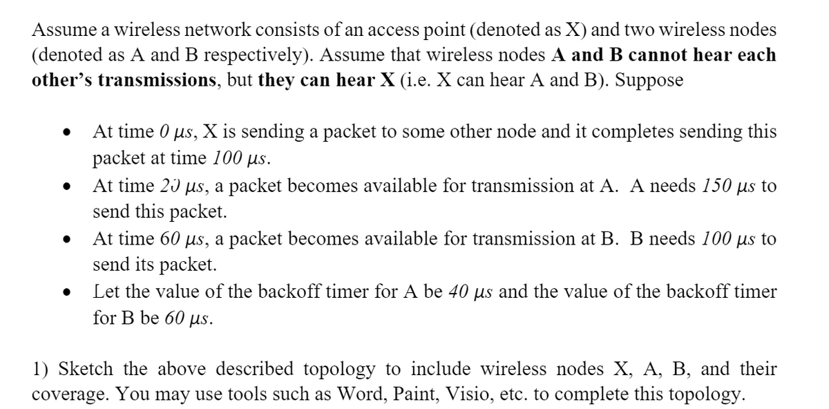 Assume a wireless network consists of an access point (denoted as X) and two wireless nodes
(denoted as A and B respectively). Assume that wireless nodes A and B cannot hear each
other's transmissions, but they can hear X (i.e. X can hear A and B). Suppose
●
●
At time 0 µs, X is sending a packet to some other node and it completes sending this
packet at time 100 µs.
At time 20 µs, a packet becomes available for transmission at A. A needs 150 μs to
send this packet.
At time 60 µs, a packet becomes available for transmission at B. B needs 100 µs to
send its packet.
Let the value of the backoff timer for A be 40 µs and the value of the backoff timer
for B be 60 μs.
1) Sketch the above described topology to include wireless nodes X, A, B, and their
coverage. You may use tools such as Word, Paint, Visio, etc. to complete this topology.