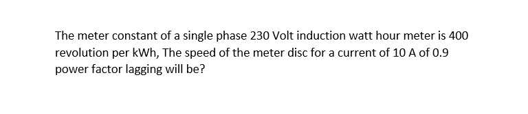 The meter constant of a single phase 230 Volt induction watt hour meter is 400
revolution per kWh, The speed of the meter disc for a current of 10 A of 0.9
power factor lagging will be?
