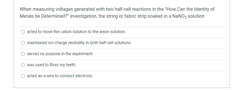 When measuring voltages generated with two half-cell reactions in the "How Can the Identity of
Metals be Determined?" investigation, the string or fabric strip soaked in a NaNO3 solution
acted to move the cation solution to the anion solution.
O maintained ion charge neutrality in both half-cell solutions
served no purpose in the experiment.
was used to floss my teeth.
acted as a wire to conduct electrons.

