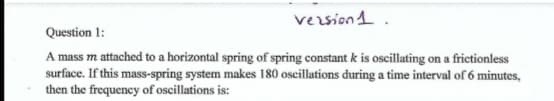 vezsion1.
Question 1:
A mass m attached to a horizontal spring of spring constant k is oscillating on a frictionless
surface. If this mass-spring system makes 180 oscillations during a time interval of 6 minutes,
then the frequency of oscillations is:
