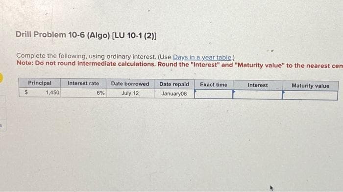 Drill Problem 10-6 (Algo) [LU 10-1 (2)]
Complete the following, using ordinary interest. (Use Days in a year table.)
Note: Do not round intermediate calculations. Round the "Interest" and "Maturity value" to the nearest cen
Principal
$
1,450
Interest rate Date borrowed
6%
July 12
Date repaid
January08
Exact time
Interest
Maturity value