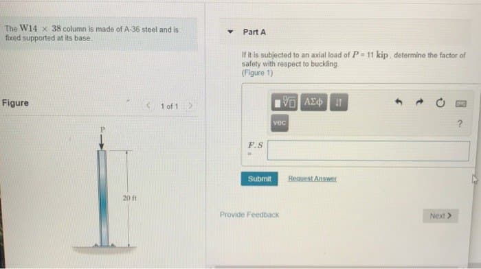 The W14 x 38 column is made of A-36 steel and is.
fixed supported at its base.
Figure
20 ft
1 of 1 >
Y
Part A
If it is subjected to an axial load of P = 11 kip, determine the factor of
safety with respect to buckling
(Figure 1)
F.S
Submit
VE ΑΣΦΗΜΗ
vec
Provide Feedback
Request Answer
► O
Next >