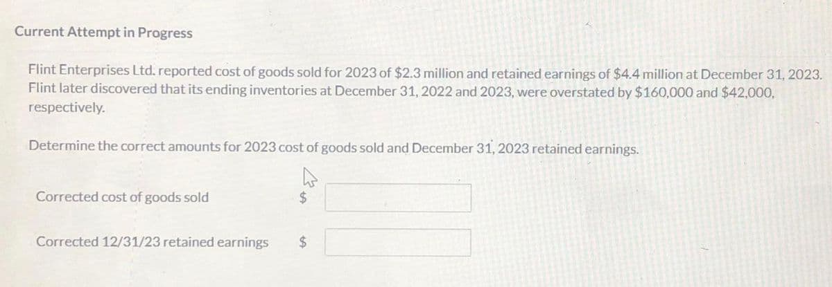 Current Attempt in Progress
Flint Enterprises Ltd. reported cost of goods sold for 2023 of $2.3 million and retained earnings of $4.4 million at December 31, 2023.
Flint later discovered that its ending inventories at December 31, 2022 and 2023, were overstated by $160,000 and $42,000,
respectively.
Determine the correct amounts for 2023 cost of goods sold and December 31, 2023 retained earnings.
Corrected cost of goods sold
Corrected 12/31/23 retained earnings $