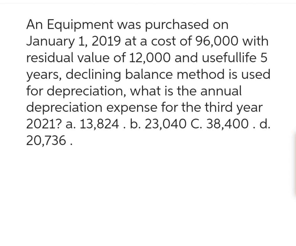 An Equipment was purchased on
January 1, 2019 at a cost of 96,000 with
residual value of 12,000 and usefullife 5
years, declining balance method is used
for depreciation, what is the annual
depreciation expense for the third year
2021? a. 13,824 . b. 23,040 C. 38,400. d.
20,736.