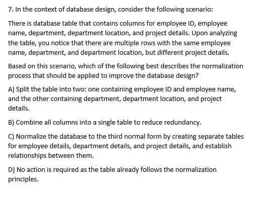 7. In the context of database design, consider the following scenario:
There is database table that contains columns for employee ID, employee
name, department, department location, and project details. Upon analyzing
the table, you notice that there are multiple rows with the same employee
name, department, and department location, but different project details.
Based on this scenario, which of the following best describes the normalization
process that should be applied to improve the database design?
A) Split the table into two: one containing employee ID and employee name,
and the other containing department, department location, and project
details.
B) Combine all columns into a single table to reduce redundancy.
C) Normalize the database to the third normal form by creating separate tables
for employee details, department details, and project details, and establish
relationships between them.
D) No action is required as the table already follows the normalization
principles.