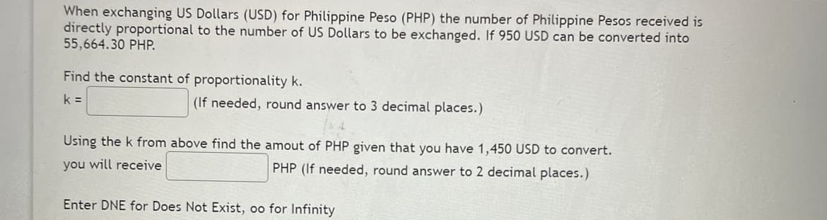 When exchanging US Dollars (USD) for Philippine Peso (PHP) the number of Philippine Pesos received is
directly proportional to the number of US Dollars to be exchanged. If 950 USD can be converted into
55,664.30 PHP.
Find the constant of proportionality k.
k =
(If needed, round answer to 3 decimal places.)
Using the k from above find the amout of PHP given that you have 1,450 USD to convert.
you will receive
PHP (If needed, round answer to 2 decimal places.)
Enter DNE for Does Not Exist, oo for Infinity