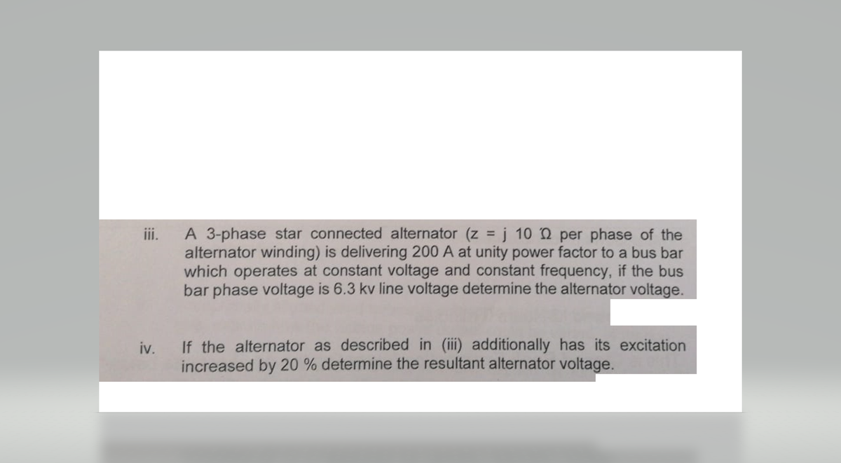 iii.
A 3-phase star connected alternator (z = j 102 per phase of the
alternator winding) is delivering 200 A at unity power factor to a bus bar
which operates at constant voltage and constant frequency, if the bus
bar phase voltage is 6.3 kv line voltage determine the alternator voltage.
iv. If the alternator as described in (iii) additionally has its excitation
increased by 20 % determine the resultant alternator voltage.