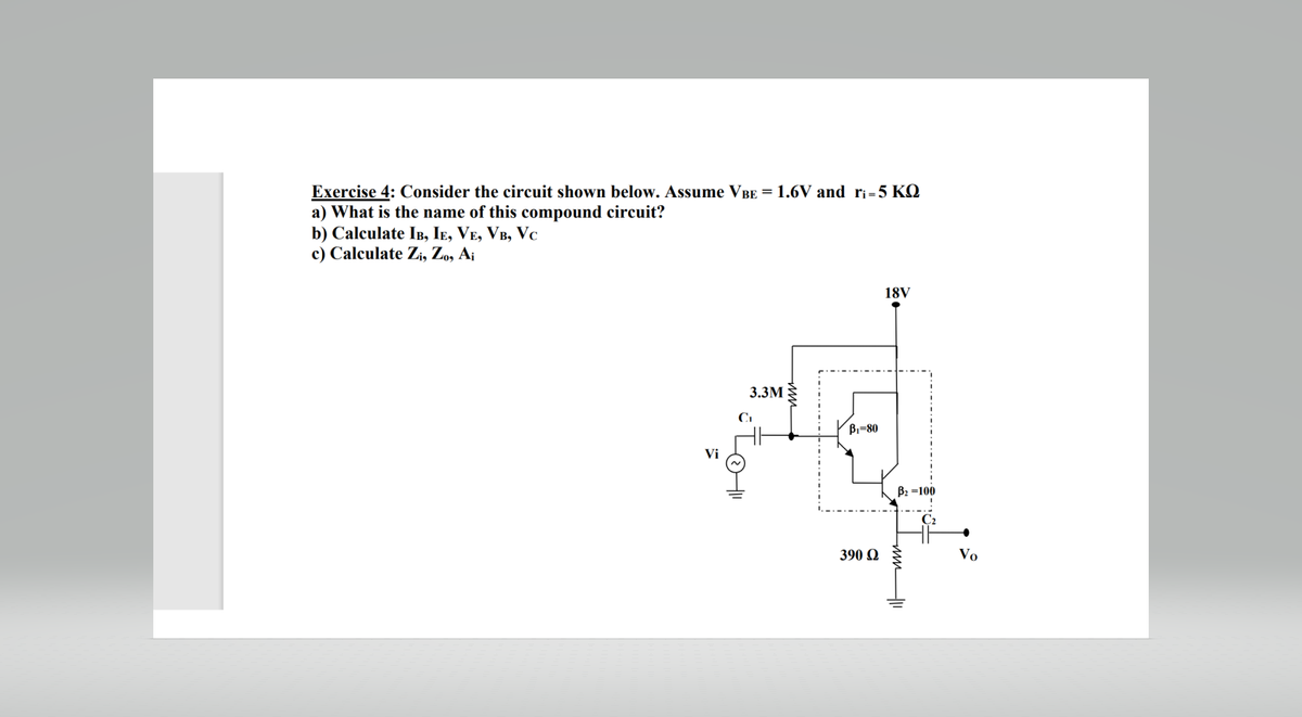 Exercise 4: Consider the circuit shown below. Assume VBE = 1.6V and r₁=5 KQ
a) What is the name of this compound circuit?
b) Calculate IB, IE, VE, VB, VC
c) Calculate Zi, Zo, Ai
Vi
3.3M
C₁
Lot"
B₁-80
390 Ω
18V
B₂=100
Vo