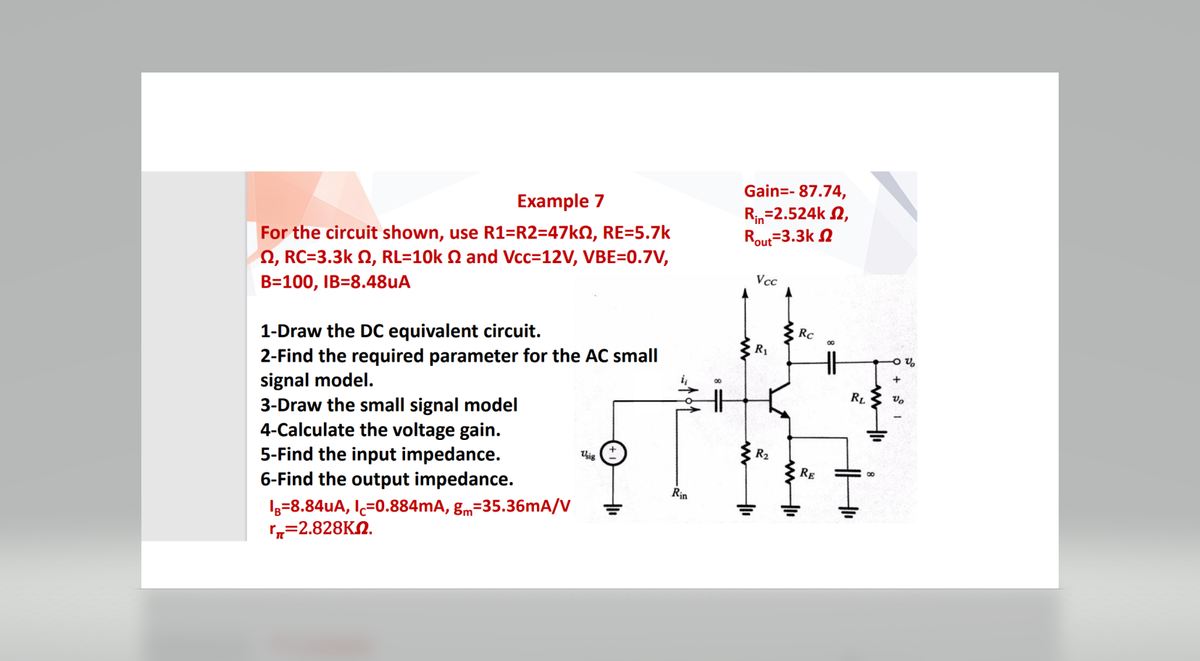 Example 7
For the circuit shown, use R1=R2=47k2, RE=5.7k
22, RC=3.3k , RL=10k 2 and Vcc=12V, VBE=0.7V,
B=100, IB=8.48uA
1-Draw the DC equivalent circuit.
2-Find the required parameter for the AC small
signal model.
3-Draw the small signal model
4-Calculate the voltage gain.
5-Find the input impedance.
6-Find the output impedance.
IB=8.84uA, IC=0.884mA, gm-35.36mA/V
r=2.828KM.
Usig
Rin
Gain=- 87.74,
Rin=2.524k ,
Rout=3.3k
Vcc
R₁
R₂
Rc
RE
RL
ww
V
Vo
