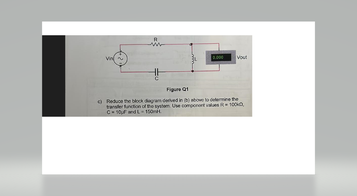 Vin
R
C
0.000
Vout
Figure Q1
c) Reduce the block diagram derived in (b) above to determine the
transfer function of the system. Use component values R = 100kQ,
C = 10uF and L = 150mH.