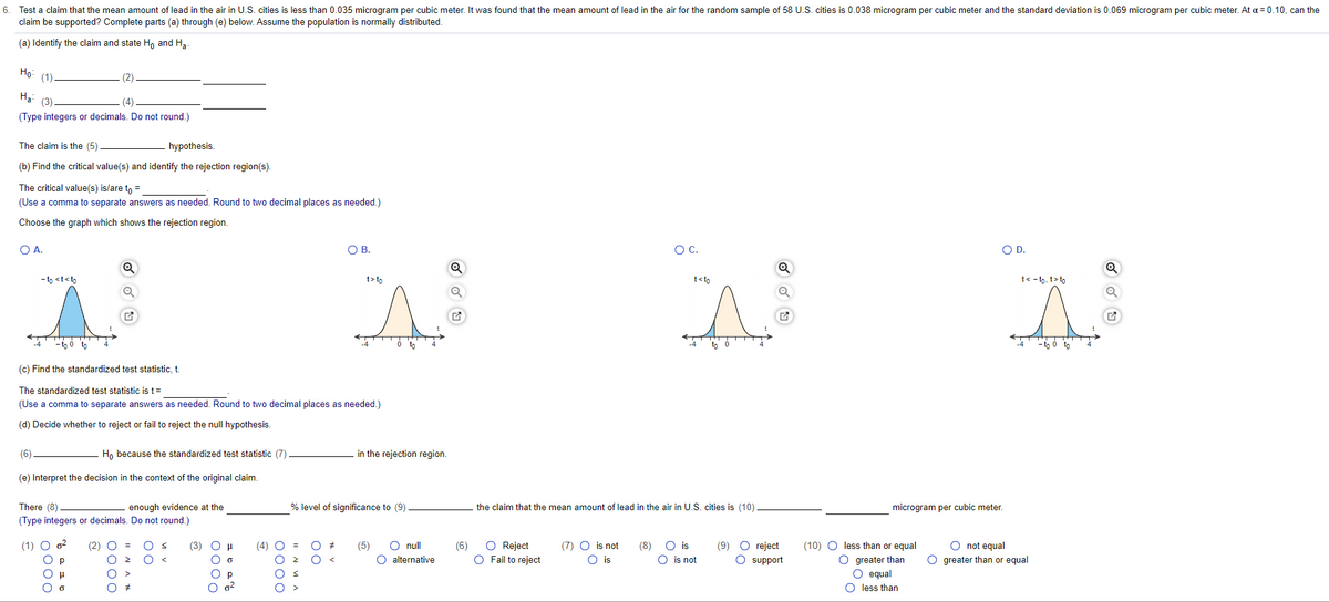 6. Test a claim that the mean amount of lead in the air in U.S. cities is less than 0.035 microgram per cubic meter. It was found that the mean amount of lead in the air for the random sample of 58 U.S. cities is 0.038 microgram per cubic meter and the standard deviation is 0.069 microgram per cubic meter. At a = 0.10, can the
claim be supported? Complete parts (a) through (e) below. Assume the population is normally distributed.
(a) Identify the claim and state Ho and Ha
Ho: (1)
На
(3)
(4)
(Type integers or decimals. Do not round.)
The claim is the (5)
hypothesis.
(b) Find the critical value(s) and identify the rejection region(s).
The critical value(s) is/are to =
(Use a comma to separate answers as needed. Round to two decimal places as needed.)
Choose the graph which shows the rejection region.
OA.
OB.
OC.
OD.
- to <t<to
t> to
t<to
t< - to, t> to
(c) Find the standardized test statistic, t.
The standardized test statistic is t=
(Use a comma to separate answers as needed. Round to two decimal places as needed.)
(d) Decide whether to reject or fail to reject the null hypothesis.
(6)
H, because the standardized test statistic (7)
in the rejection region.
(e) Interpret the decision in the context of the original claim.
There (8)
enough evidence at the
% level of significance to (9)
the claim that the mean amount of lead in the air in U.S. cities is (10)
microgram per cubic meter.
(Type integers or decimals. Do not round.)
(1) O o?
O null
O alternative
O Reject
O Fail to reject
(7) O is not
O is
(9) O reject
O support
O not equal
O greater than or equal
(2) O
(3) О н
(4) O
(5)
(6)
(8)
O is
(10) O less than or equal
O greater than
O equal
O less than
O p
O is not
O p
O o?
00
II N VA
0000
I" N A *
0000
O000
