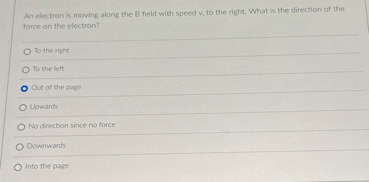 An electron is moving along the B field with speed v, to the right. What is the direction of the
force on the electron?
O To the right
To the left
Out of the page
O Upwards
O No direction since no force
O Downwards
O Into the page