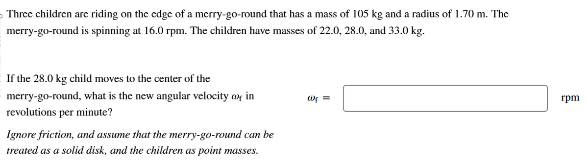 Three children are riding on the edge of a merry-go-round that has a mass of 105 kg and a radius of 1.70 m. The
merry-go-round is spinning at 16.0 rpm. The children have masses of 22.0, 28.0, and 33.0 kg.
If the 28.0 kg child moves to the center of the
merry-go-round, what is the new angular velocity @f in
revolutions per minute?
Ignore friction, and assume that the merry-go-round can be
treated as a solid disk, and the children as point masses.
@f =
rpm